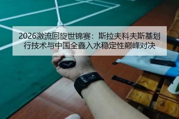 2026激流回旋世锦赛：斯拉夫科夫斯基划行技术与中国全鑫入水稳定性巅峰对决